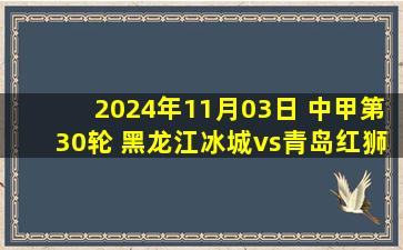 2024年11月03日 中甲第30轮 黑龙江冰城vs青岛红狮 全场录像